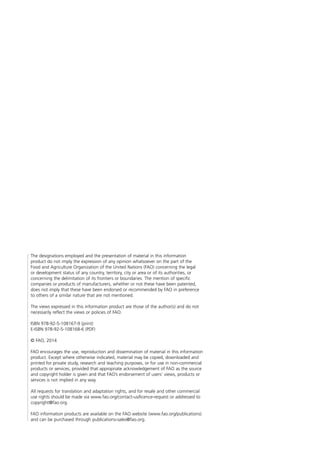The designations employed and the presentation of material in this information
product do not imply the expression of any opinion whatsoever on the part of the
Food and Agriculture Organization of the United Nations (FAO) concerning the legal
or development status of any country, territory, city or area or of its authorities, or
concerning the delimitation of its frontiers or boundaries. The mention of specific
companies or products of manufacturers, whether or not these have been patented,
does not imply that these have been endorsed or recommended by FAO in preference
to others of a similar nature that are not mentioned.
The views expressed in this information product are those of the author(s) and do not
necessarily reflect the views or policies of FAO.
ISBN 978-92-5-108167-9 (print)
E-ISBN 978-92-5-108168-6 (PDF)
© FAO, 2014
FAO encourages the use, reproduction and dissemination of material in this information
product. Except where otherwise indicated, material may be copied, downloaded and
printed for private study, research and teaching purposes, or for use in non-commercial
products or services, provided that appropriate acknowledgement of FAO as the source
and copyright holder is given and that FAO’s endorsement of users’ views, products or
services is not implied in any way.
All requests for translation and adaptation rights, and for resale and other commercial
use rights should be made via www.fao.org/contact-us/licence-request or addressed to
copyright@fao.org.
FAO information products are available on the FAO website (www.fao.org/publications)
and can be purchased through publications-sales@fao.org.
 