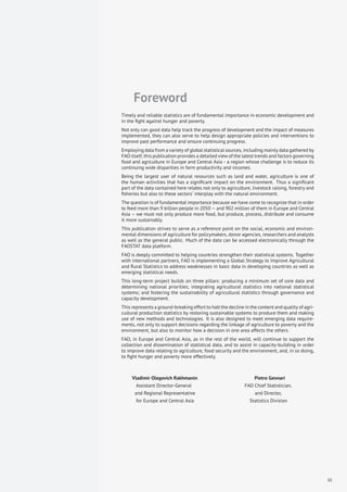 Foreword
Timely and reliable statistics are of fundamental importance in economic development and
in the ﬁght against hunger and poverty.
Not only can good data help track the progress of development and the impact of measures
implemented, they can also serve to help design appropriate policies and interventions to
improve past performance and ensure continuing progress.
Employing data from a variety of global statistical sources, including mainly data gathered by
FAO itself, this publication provides a detailed view of the latest trends and factors governing
food and agriculture in Europe and Central Asia - a region whose challenge is to reduce its
continuing wide disparities in farm productivity and incomes.
Being the largest user of natural resources such as land and water, agriculture is one of
the human activities that has a signiﬁcant impact on the environment. Thus a signiﬁcant
part of the data contained here relates not only to agriculture, livestock raising, forestry and
ﬁsheries but also to these sectors’ interplay with the natural environment.
The question is of fundamental importance because we have come to recognize that in order
to feed more than 9 billion people in 2050 – and 902 million of them in Europe and Central
Asia – we must not only produce more food, but produce, process, distribute and consume
it more sustainably.
This publication strives to serve as a reference point on the social, economic and environ-
mental dimensions of agriculture for policymakers, donor agencies, researchers and analysts
as well as the general public. Much of the data can be accessed electronically through the
FAOSTAT data platform.
FAO is deeply committed to helping countries strengthen their statistical systems. Together
with international partners, FAO is implementing a Global Strategy to Improve Agricultural
and Rural Statistics to address weaknesses in basic data in developing countries as well as
emerging statistical needs.
This long-term project builds on three pillars: producing a minimum set of core data and
determining national priorities; integrating agricultural statistics into national statistical
systems; and fostering the sustainability of agricultural statistics through governance and
capacity development.
This represents a ground-breaking effort to halt the decline in the content and quality of agri-
cultural production statistics by restoring sustainable systems to produce them and making
use of new methods and technologies. It is also designed to meet emerging data require-
ments, not only to support decisions regarding the linkage of agriculture to poverty and the
environment, but also to monitor how a decision in one area affects the others.
FAO, in Europe and Central Asia, as in the rest of the world, will continue to support the
collection and dissemination of statistical data, and to assist in capacity-building in order
to improve data relating to agriculture, food security and the environment, and, in so doing,
to ﬁght hunger and poverty more effectively.
Vladimir Olegovich Rakhmanin Pietro Gennari
Assistant Director-General FAO Chief Statistician,
and Regional Representative and Director,
for Europe and Central Asia Statistics Division
iii
 