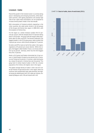 Livestock - Cattle
Most of the growth in the livestock sector is currently taking
place in developing and emerging economies, while devel-
oped countries, with ageing populations and already high
rates of per capita meat consumption, are not projected to
increase animal protein intake in the next decade.
With consumption of livestock products stagnating in the
richer countries, the cattle sector shrank in all the groups
of the Europe and Central Asia region in 2000-2011, with
the exception of Central Asia.
For the region as a whole livestock numbers fell 0.5 per-
cent per annum, with the sharpest fall of 3.4 percent taking
place in CIS Europe - the group with the largest cattle popu-
lation after EU other and EFTA. The Russian Federation, the
biggest breeder in the CIS Europe group, cattle numbers fell
3 percent per annum, while Ukraine plunged at 7.5 percent.
EU other and EFTA, home to half of the cattle in the region,
registered a 0.9 percent per annum decline. Within the re-
gion, the biggest cattle breeder, France, cut annual produc-
tion by 0.6 percent. Germany, which has the third biggest
herd, fell 1.4 percent.
Herds in EU Central and Eastern diminished by 1.4 per an-
num, in South Eastern Europe by one percent and in Cauca-
sus and Turkey by 0.6 percent. In contrast, cattle herds grew
by a robust 4.6 percent in Central Asia over the period. This
group had 21 million head of cattle in 2011 for a human
population of 62 million, the highest ratio in the region.
The global average density of cattle in 2011 was 0.32 cat-
tle per hectare of agricultural land. In this region, there are
countries with exceptionally high cattle densities, the high-
est being the Netherlands with 2.05 cattle per hectare, fol-
lowed by Belgium with 1.90 and Ireland with 1.40.
CHART 34: Stock of cattle, share of world total (2011)
0
1
2
3
4
EU
Other
EU
CE
SE
Europe
CIS
Europe
Cauc
&
Turk
C
Asia
percent
44
 