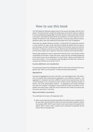 How to use this book
The FAO Statistical Yearbook products build on the process that began with the 2012
edition. The book has been created from beginning to end with the statistical software
R and the typesetting language LATEX: from data retrieval, to data processing, indicator
construction, and blueprint-ready pdf ﬁle for distribution. This technique has circum-
vented the traditional route of manual production, involving costly software licences,
signiﬁcant labour costs and inefﬁciencies associated with a lack of integration.
Using data from global statistical providers, including FAO, the publication presents
a visual synthesis of major trends and factors shaping the global food and agricul-
tural landscape, and their interplay with broader environmental, social and economic
dimensions. In doing so, it serves as a unique reference point of world food and agricul-
ture for policy-makers, donor agencies, researchers, analysts and the general public.
Several page spreads are used to present each thematic issue. Each spread contains
visualizations of the data in maps and charts, along with text providing background
to the salient issues and an assessment of current trends. Tables are provided at the
end of each section. A list of indicators used throughout the book and a section on
concepts and methods can be found in Part 2.
Country deﬁnitions and classiﬁcation
The publication follows the FAO Regional Ofﬁce for the Europe and Central Asia com-
position (see “Table: List of countries” or http://www.fao.org/europe/en/).
Aggregations
Two types of aggregations are used in the book: sum and weighted mean. Two restric-
tions are imposed when computing the aggregation: i) the sufﬁciency condition – the
aggregation is computed only when sufﬁcient countries have reported data, and the
current threshold is set at 50 percent of the variable and the weighting variable, if
present; and ii) the comparability condition – as aggregations are usually computed
over time, this condition is designed to ensure that the number of countries is com-
parable over several years; under the current restriction the number of countries may
not vary by more than 15 over time.
Data presentation conventions
The cutoff date for the data is 30 September 2013.
• When country data have not been reported for the reference year, an asterisk (*) on
the year label indicates that the value for the most recent year available is shown.
For example, 2008–2010* means that the most recent value for the period from
2008 to 2010 is shown. When a growth rate is computed, the speciﬁed interval
always refers to available data.
vii
 