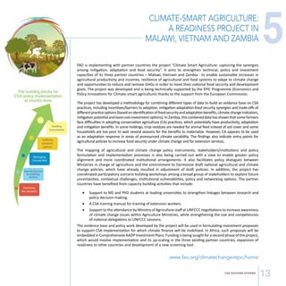 CLIMATE-SMART AGRICULTURE: 
A READINESS PROJECT IN 
MALAWI, VIETNAM AND ZAMBIA 
CSA SUCCESS STORIES 13 
The builidng blocks for 
CSA policy implementation 
at country level 
Guiding 
Investments 
Managing 
Climate Risk 
Identify barriers 
 enabling 
factors 
Assessing 
the situation 
Dening 
coherent 
policies 
FAO is implementing with partner countries the project “Climate Smart Agriculture: capturing the synergies 
among mitigation, adaptation and food security“. It aims to strengthen technical, policy and investment 
capacities of its three partner countries – Malawi, Vietnam and Zambia - to enable sustainable increases in 
agricultural productivity and incomes, resilience of agricultural and food systems to adapt to climate change 
and opportunities to reduce and remove GHGs in order to meet their national food security and development 
goals. The project was developed and is being technically supported by the EPIC Programme (Economics and 
Policy Innovations for Climate-smart agriculture) thanks to the support from the European Commission. 
The project has developed a methodology for combining different types of data to build an evidence base on CSA 
practices, including incentives/barriers to adoption, mitigation-adaptation-food security synergies and trade-offs of 
different practice options (based on identification of food security and adaptation benefits, climate change indicators, 
mitigation potential and least-cost-investment options). In Zambia, this combined data has shown that some farmers 
face difficulties in adopting conservation agriculture (CA) practices, which potentially have productivity, adaptation 
and mitigation benefits. In some holdings, crop residues are needed for animal feed instead of soil cover and some 
households are too poor to wait several seasons for the benefits to materialize. However, CA appears to be used 
as an adaptation response in areas of pronounced climate variability. The findings also indicate entry points for 
agricultural policies to increase food security under climate change and for extension services. 
The mapping of agricultural and climate change policy instruments, stakeholders/institutions and policy 
formulation and implementation processes is also being carried out with a view to enable greater policy 
alignment and more coordinated institutional arrangements. It also facilitates policy dialogues between 
Ministries in charge of agriculture and the environment to harmonize draft national agricultural and climate 
change policies, which have already resulted in adjustment of draft policies. In addition, the project has 
coordinated participatory scenario building workshops among a broad group of stakeholders to explore future 
uncertainties, contextual challenges, institutional vulnerabilities, policy and networking options. The partner 
countries have benefited from capacity building activities that include: 
• Support to MS and PhD students at leading universities to strengthen linkages between research and 
policy decision-making. 
• A CSA training manual for training of extension workers. 
• Support to the attendance by Ministry of Agriculture staff at UNFCCC negotiations to increase awareness 
of climate change issues within Agriculture Ministries, while strengthening the size and competencies 
of national delegations to UNFCCC sessions. 
The evidence base and policy work developed by the project will be used in formulating investment proposals 
to support CSA implementation for which climate finance will be mobilized. In Africa, such proposals will be 
embedded in Comprehensive AADP Investment Plans. Funding is being sought for a second phase of the project, 
which would involve implementation and its up-scaling in the three existing partner countries, expansion of 
readiness to other countries and development of a new screening tool. 
www.fao.org/climatechange/epic/home 
5 
 