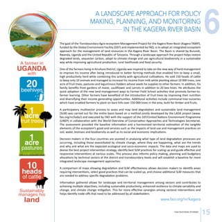 A LANDSCAPE APPROACH FOR POLICY 
MAKING, PLANNING, AND MONITORING 
IN THE KAGERA RIVER BASIN 
CSA SUCCESS STORIES 15 
A farmer in 
UGANDA 
with 
20 beehives 
1 acre 
fruit trees 
1 acre 
pastures 
10 heads 
of cattle 
Sustainably 
manages his 
land 
The goal of the Transboundary Agro-ecosystem Management Project for the Kagera River Basin (Kagera TAMP), 
funded by the Global Environment Facility (GEF) and implemented by FAO, is to adopt an integrated ecosystem 
approach for the management of land resources in the Kagera River Basin. The Basin is shared by Burundi, 
Rwanda, Uganda and the United Republic of Tanzania. Through a landscape approach the project helps restore 
degraded lands, sequester carbon, adapt to climate change and use agricultural biodiversity in a sustainable 
way while improving agricultural production, rural livelihoods and food security. 
One of the farmers living in Kiruhura District, Uganda was inspired to take on the new way of herd management 
to improve his income after being introduced to better farming methods that enabled him to keep a small, 
high productivity herd while combining this activity with agricultural cultivations. He sold 150 heads of cattle 
to keep only 10 animals and managed to increase his income from milk while planting about 10 000 trees, one 
acre of fruit trees, pastures and leguminous fodders whose seeds he supplies to other farmers. In addition, his 
family benefits from gardens of maize, cauliflower and carrots in addition to 20 bee hives. He attributes the 
quick adoption of the new land management ways to Farmer Field School activities that promote farmer-to-farmer 
learning. Other farmers have benefited of the introduction of fruit trees by improving their nutrition 
and diversifying their income generating opportunities. Additional activities include communal tree nurseries 
which have enabled farmers to plant on bare hills over 150 000 trees in the area, both for timber and fruits. 
A participatory multisector process to asses and map land degradation and sustainable land management 
(SLM) was carried out for the entire basin based on a method jointly developed by the LADA project (www. 
fao.org/nr/lada/) and executed by FAO with the support of the GEF/United Nations Environment Programme 
(UNEP) in collaboration with the World Overview of Conservation Approaches and Technologies Secretariat. 
The assessment provided the baseline information and a harmonized territorial estimation of the tangible 
elements of the ecosystem’s good and services such as the impacts of land use and management practices on 
soil, water, biomass and biodiversity as well as its social and economic implications. 
Decision makers in the four countries are assisted in analysing what type of land degradation processes are 
occurring, including those exacerbated by climate change, where they are happening, what are the trends 
and why and what are the expected ecological and socio-economic impacts. The data and maps are used to 
devise the best project intervention strategy, identify best SLM practices for scaling up and guide effective and 
responsive interventions at various scales. This process also informs policy making, planning and budgetary 
allocations by technical sectors at the district and transboundary levels and will establish a baseline for more 
integrated landscape management approaches. 
A comparison of maps showing degradation and SLM effectiveness allows decision makers to identify areas 
requiring interventions, select good practices that can be scaled up, and choose additional SLM measures that 
are needed to address specific degradation problems. 
Information gathered allows for landscape and territorial management among sectors and contributes to 
achieving multiple objectives, including sustainable productivity, enhanced resilience to climate variability and 
change, and climate change mitigation. This for more effective synergies among sectoral interventions and 
helps identify trade-offs that need to be addressed by all stakeholders. 
www.fao.org/nr/kagera 
6 
 