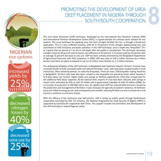 PROMOTING THE DEVELOPMENT OF UREA 
DEEP PLACEMENT IN NIGERIA THROUGH 
SOUTH/SOUTH COOPERATION 
The Urea Deep Placement (UDP) technique, developed by the International Rice Research Institute (IRRI) 
and International Fertilizer Development Center (IFDC), is a good example of a climate-smart solution for rice 
systems. The usual technique for applying urea, the main nitrogen fertilizer for rice, is through a broad-cast 
application. This is a very inefficient practice, with 60 to 70 percent of the nitrogen applied being lost, and 
contributes to GHG emissions and water pollution. In the UDP technique, urea is made into “briquettes” of 1 
to 3 grams that are placed at 7 to 10 cm soil depth after the paddy is transplanted. This technique decreases 
nitrogen losses by 40 percent and increases urea efficiency to 50 percent. It increases yield by 25 percent with 
an average 25 percent decrease in urea use. UDP has been actively promoted by the Bangladesh Department 
of Agricultural Extension with IFDC assistance. In 2009, UDP was used on half a million hectares by a million 
farmers and there are plans to expand its use to 2.9 million more families on 1.5 million hectares. 
The widespread adoption of the UDP technique in Bangladesh had important impacts: farmers’ incomes have 
increased thanks to both increased yields and reduced fertilizers’ costs. Jobs have been created locally in small 
enterprises, often owned by women, to make the briquettes. There are now 2 500 briquette making machines 
in Bangladesh. On-farm jobs have also been created as the briquettes are placed by hand, which requires 6 
to 8 days labour per hectare. Higher yields and savings on fertilizer expenditures more than compensate for 
the additional field labour expenses. At the national level, imports of urea have been reduced, with savings in 
import costs estimated by IFDC at USD 22 million and in government subsidies of USD 14 million (2008), for 
an increase of production of 268 000 metric tons. At a global level UDP has reduced GHG emissions caused by 
the production and management of fertilizers. It also increases the agricultural system’s resilience. As fertilizers 
prices are linked to energy prices, and consequently very volatile, reducing fertilizer use also increases farm and 
country’s resilience to economic shocks. 
With the efficacy of the technique now well proven, UDP is being up scaled, partly through South/South 
cooperation promoted by FAO. For instance, the National Programme for Food Security of Nigeria (NPFS) is 
supported by South/South cooperation with China. This support includes the promotion and development of 
the UDP technique in several Nigerian states. 
8 
CSA SUCCESS STORIES 19 
 