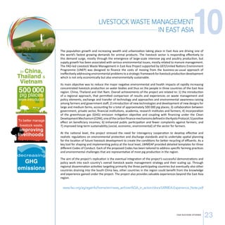 IN EAST ASIA10 
LIVESTOCK WASTE MANAGEMENT 
CSA SUCCESS STORIES 23 
In China, 
Thailand  
Vietnam 
500 000 pig places 
were introduced 
To better manage 
livestock waste, 
improving 
livelihoods 
decreasing 
GHG 
emissions 
The population growth and increasing wealth and urbanization taking place in East Asia are driving one of 
the world’s fastest growing demands for animal products. The livestock sector is responding effectively to 
this demand surge, mostly through the emergence of large-scale intensive pig and poultry production, but 
supply growth has been associated with serious environmental issues, mostly related to manure management. 
The FAO-led Livestock Waste Management in East Asia Project supported by GEF/United Nations Environment 
Programme (UNEP) was designed to finance the costs of moving from the business-as-usual approach of 
ineffectively addressing environmental problems to a strategic framework for livestock production development 
which is not only economically but also environmentally sustainable. 
Its main objective was to reduce the major negative environmental and health impacts of rapidly increasing 
concentrated livestock production on water bodies and thus on the people in three countries of the East Asia 
region: China, Thailand and Viet Nam. Overall achievements of the project are related to: 1) the introduction 
of a regional approach, that permitted comparison of results and experiences on waste management and 
policy elements, exchange and transfer of technology and approaches and environmental awareness-raising 
among farmers and government staff; 2) introduction of new technologies and development of new designs for 
large and medium farms, accounting for a total of approximately 500 000 pig places; 3) collaboration between 
government, private sector, financial institutions, academia, research institutes and farmers; 4) incorporation 
of the greenhouse gas (GHG) emission mitigation objective and coupling with financing under the Clean 
Development Mechanism (CDM), one of the carbon finance mechanisms defined in the Kyoto Protocol; 5) positive 
effect on beneficiary incomes; 6) enhanced public participation and fewer complaints against farmers; and 
7) improved long-term sustainability (social, economic, environmental) of the sector for farmers. 
At the national level, the project stressed the need for interagency cooperation to develop effective and 
realistic regulations on environmental protection and discharge standards and to undertake spatial planning 
for the location of future livestock development to create the conditions for better recycling of effluents. As a 
key tool for shaping and implementing policy at the local level, LWMEAP provided detailed templates for three 
different Codes of Conduct. Each of the proposed Codes has been tailored to address specific farming practices 
and environmental challenges that are representative of most pig production in the region. 
The aim of the project’s replication is the eventual integration of the project’s successful demonstrations and 
policy work into each country’s overall livestock waste management strategy and their scaling up. Through 
regional dissemination activities targeting primarily the three participating countries but eventually also other 
countries draining into the South China Sea, other countries in the region could benefit from the knowledge 
and experience gained under the project. The project also provides valuable experiences beyond the East Asia 
region. 
www.fao.org/ag/againfo/home/en/news_archive/AGA_in_action/docs/LWMEA-Experience_Note.pdf 
 