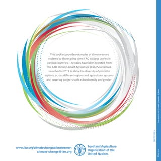 This booklet provides examples of climate-smart 
systems by showcasing some FAO success stories in 
various countries. The cases have been selected from 
the FAO Climate-Smart Agriculture (CSA) Sourcebook 
launched in 2013 to show the diversity of potential 
options across different regions and agricultural systems 
also covering subjects such as biodiversity and gender. 
www.fao.org/climatechange/climatesmart 
climate-change@fao.org 
©FAO 2014 Cover photos: © FAO / C.Dowsett, G. Napolitano  I. Balderi 
I3817E/1/05.14 

