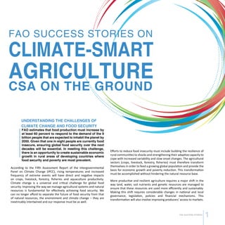 CSA SUCCESS STORIES 1 
FAO SUCCESS STORIES ON 
CLIMATE-SMART 
AGRICULTURE 
CSA ON THE GROUND 
UNDERSTANDING THE CHALLENGES OF 
CLIMATE CHANGE AND FOOD SECURITY 
FAO estimates that food production must increase by 
at least 60 percent to respond to the demand of the 9 
billion people that are expected to inhabit the planet by 
2050. Given that one in eight people are currently food 
insecure, ensuring global food security over the next 
decades will be essential. In meeting this challenge, 
there is an opportunity to create sustainable economic 
growth in rural areas of developing countries where 
food security and poverty are most prevalent. 
According to the Fifth Assessment Report of the Intergovernmental 
Panel on Climate Change (IPCC), rising temperatures and increased 
frequency of extreme events will have direct and negative impacts 
on crops, livestock, forestry, fisheries and aquaculture productivity. 
Climate change is a universal and critical challenge for global food 
security. Improving the way we manage agricultural systems and natural 
resources is fundamental for effectively achieving food security. We 
can no longer afford to separate the future of food security from that 
of natural resources, the environment and climate change – they are 
inextricably intertwined and our response must be as well. 
Efforts to reduce food insecurity must include building the resilience of 
rural communities to shocks and strengthening their adaptive capacity to 
cope with increased variability and slow onset changes. The agricultural 
sectors (crops, livestock, forestry, fisheries) must therefore transform 
themselves in order to feed a growing global population and provide the 
basis for economic growth and poverty reduction. This transformation 
must be accomplished without hindering the natural resource base. 
More productive and resilient agriculture requires a major shift in the 
way land, water, soil nutrients and genetic resources are managed to 
ensure that these resources are used more efficiently and sustainably. 
Making this shift requires considerable changes in national and local 
governance, legislation, policies and financial mechanisms. This 
transformation will also involve improving producers’ access to markets. 
 