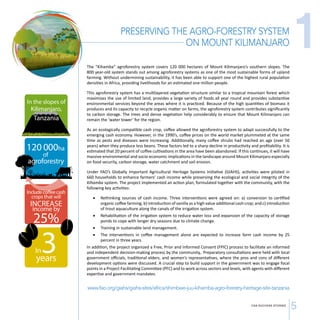CSA SUCCESS STORIES 5 
In the slopes of 
Kilimanjaro, 
Tanzania 
120 000ha 
of 
agroforestry 
Include coee cash 
crops that will 
INCREASE 
income by 
25% 
In3 years 
PRESERVING THE AGRO-FORESTRY SYSTEM 
ON MOUNT KILIMANJARO 
The “Kihamba” agroforestry system covers 120 000 hectares of Mount Kilimanjaro’s southern slopes. The 
800 year-old system stands out among agroforestry systems as one of the most sustainable forms of upland 
farming. Without undermining sustainability, it has been able to support one of the highest rural population 
densities in Africa, providing livelihoods for an estimated one million people. 
This agroforestry system has a multilayered vegetation structure similar to a tropical mountain forest which 
maximizes the use of limited land, provides a large variety of foods all year round and provides substantive 
environmental services beyond the areas where it is practiced. Because of the high quantities of biomass it 
produces and its capacity to recycle organic matter on farms, the agroforestry system contributes significantly 
to carbon storage. The trees and dense vegetation help considerably to ensure that Mount Kilimanjaro can 
remain the ‘water tower’ for the region. 
As an ecologically compatible cash crop, coffee allowed the agroforestry system to adapt successfully to the 
emerging cash economy. However, in the 1990’s, coffee prices on the world market plummeted at the same 
time as pests and diseases were increasing. Additionally, many coffee shrubs had reached an age (over 50 
years) when they produce less beans. These factors led to a sharp decline in productivity and profitability. It is 
estimated that 20 percent of coffee cultivations in the area have been abandoned. If this continues, it will have 
massive environmental and socio-economic implications in the landscape around Mount Kilimanjaro especially 
on food security, carbon storage, water catchment and soil erosion. 
Under FAO’s Globally Important Agricultural Heritage Systems Initiative (GIAHS), activities were piloted in 
660 households to enhance farmers’ cash income while preserving the ecological and social integrity of the 
Kihamba system. The project implemented an action plan, formulated together with the community, with the 
following key activities: 
• Rethinking sources of cash income. Three interventions were agreed on: a) conversion to certified 
organic coffee farming; b) introduction of vanilla as a high value additional cash crop; and c) introduction 
of trout aquaculture along the canals of the irrigation system. 
• Rehabilitation of the irrigation system to reduce water loss and expansion of the capacity of storage 
ponds to cope with longer dry seasons due to climate change. 
• Training in sustainable land management. 
• The interventions in coffee management alone are expected to increase farm cash income by 25 
percent in three years. 
In addition, the project organized a Free, Prior and Informed Consent (FPIC) process to facilitate an informed 
and independent decision-making process by the community,. Preparatory consultations were held with local 
government officials, traditional elders, and women’s representatives, where the pros and cons of different 
development options were discussed. A crucial step to build support in the government was to engage focal 
points in a Project Facilitating Committee (PFC) and to work across sectors and levels, with agents with different 
expertise and government mandates. 
www.fao.org/giahs/giahs-sites/africa/shimbwe-juu-kihamba-agro-forestry-heritage-site-tanzania 
1 
 