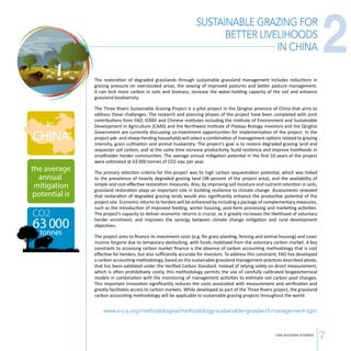 SUSTAINABLE GRAZING FOR 
BETTER LIVELIHOODS 
IN CHINA 
The restoration of degraded grasslands through sustainable grassland management includes reductions in 
grazing pressure on overstocked areas, the sowing of improved pastures and better pasture management. 
It can lock more carbon in soils and biomass, increase the water-holding capacity of the soil and enhance 
grassland biodiversity. 
The Three Rivers Sustainable Grazing Project is a pilot project in the Qinghai province of China that aims to 
address these challenges. The research and planning phases of the project have been completed with joint 
contributions from FAO, ICRAF and Chinese institutes including the Institute of Environment and Sustainable 
Development in Agriculture (CAAS) and the Northwest Institute of Plateau Biology. Investors and the Qinghai 
Government are currently discussing co-investment opportunities for implementation of the project. In the 
project yak- and sheep-herding households will select a combination of management options related to grazing 
intensity, grass cultivation and animal husbandry. The project’s goal is to restore degraded grazing land and 
sequester soil carbon, and at the same time increase productivity, build resilience and improve livelihoods in 
smallholder herder communities. The average annual mitigation potential in the first 10 years of the project 
were estimated at 63 000 tonnes of CO2 eqv. per year. 
The primary selection criteria for this project was its high carbon sequestration potential, which was linked 
to the prevalence of heavily degraded grazing land (38 percent of the project area), and the availability of 
simple and cost-effective restoration measures. Also, by improving soil moisture and nutrient retention in soils, 
grassland restoration plays an important role in building resilience to climate change. Assessments revealed 
that restoration of degraded grazing lands would also significantly enhance the productive potential of the 
project site. Economic returns to herders will be enhanced by including a package of complementary measures, 
such as the introduction of improved feeding, winter housing, post-farm processing and marketing activities. 
The project’s capacity to deliver economic returns is crucial, as it greatly increases the likelihood of voluntary 
herder enrolment, and improves the synergy between climate change mitigation and rural development 
objectives. 
The project aims to finance its investment costs (e.g. for grass planting, fencing and animal housing) and cover 
income forgone due to temporary destocking, with funds mobilized from the voluntary carbon market. A key 
constraint to accessing carbon market finance is the absence of carbon accounting methodology that is cost 
effective for herders, but also sufficiently accurate for investors. To address this constraint, FAO has developed 
a carbon accounting methodology, based on the sustainable grassland management practices described above, 
that has been validated under the Verified Carbon Standard. Instead of relying solely on direct measurement, 
which is often prohibitively costly, this methodology permits the use of carefully calibrated biogeochemical 
models in combination with the monitoring of management activities to estimate soil carbon pool changes. 
This important innovation significantly reduces the costs associated with measurement and verification and 
greatly facilitates access to carbon markets. While developed as part of the Three Rivers project, the grassland 
carbon accounting methodology will be applicable to sustainable grazing projects throughout the world. 
www.v-c-s.org/methodologies/methodology-sustainable-grassland-management-sgm 
2 
CSA SUCCESS STORIES 7 
 