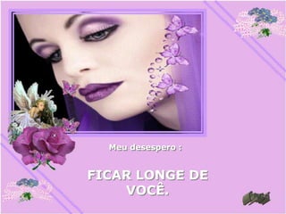 Meu desespero :


FICAR LONGE DE
    VOCÊ.
 