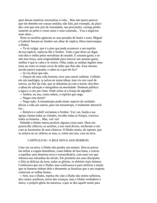 quer dessas matérias necessárias à vida... Mas não quero parecer
que me detenho em cousas miúdas; não falo, por exemplo, da placi-
dez com que este juiz de irmandade, nas procissões, carrega piedo-
samente ao peito o vosso amor e uma comenda... Vou a negócios
mais altos...
  Nisto os serafins agitaram as asas pesadas de fastio e sono. Miguel
e Gabriel fitaram no Senhor um olhar de súplica, Deus interrompeu
o Diabo.
  -- Tu és vulgar, que é o pior que pode acontecer a um espírito
da tua espécie, replicou-lhe o Senhor. Tudo o que dizes ou digas
está dito e redito pelos moralistas do mundo. É assunto gasto; e se
não tens força, nem originalidade para renovar um assunto gasto,
melhor é que te cales e te retires. Olha; todas as minhas legiões mos-
tram no rosto os sinais vivos do tédio que lhes dás. Esse mesmo
ancião parece enjoado; e sabes tu o que ele fez?
  -- Já vos disse que não.
  -- Depois de uma vida honesta, teve uma morte sublime. Colhido
em um naufrágio, ia salvar-se numa tábua; mas viu um casal de
noivos, na flor da vida, que se debatiam já com a morte; deu-lhes
a tábua de salvação e mergulhou na eternidade. Nenhum público:
a água e o céu por cima. Onde achas aí a franja de algodão?
  -- Senhor, eu sou, como sabeis, o espírito que nega.
  -- Negas esta morte?
  -- Nego tudo. A misantropia pode tomar aspecto de caridade;
deixar a vida aos outros, para um misantropo, é realmente aborrecê-
los...
  -- Retórico e subtil! exclamou o Senhor. Vai; vai, funda a tua
igreja; chama todas as virtudes, recolhe todas as franjas, convoca
todos os homens... Mas, vai! vai!
  Debalde o Diabo tentou proferir alguma coisa mais. Deus im-
pusera-lhe silêncio; os serafins, a um sinal divino, encheram o céu
com as harmonias de seus cânticos. O Diabo sentiu, de repente, que
se achava no ar; dobrou as asas, e, como um raio, caiu na terra.

       CAPÍTULO Ill / A BOA NOVA AOS HOMENS

Uma vez na terra, o Diabo não perdeu um minuto. Deu-se pressa
em enfiar a cogula beneditina, como hábito de boa fama, e entrou
a espalhar uma doutrina nova e extraordinária, com uma voz que
reboava nas entranhas do século. Ele prometia aos seus discípulos
e fiéis as delícias da terra, todas as glórias, os deleites mais íntimos.
Confessava que era o Diabo; mas confessava-o para retificar a noção
que os homens tinham dele e desmentir as histórias que a seu respeito
contavam as velhas beatas.
 -- Sim, sou o Diabo, repetia ele; não o Diabo das noites sulfúreas,
dos contos soníferos, terror das crianças, mas o Diabo verdadeiro e
único, o próprio gênio da natureza, a que se deu aquele nome para
 