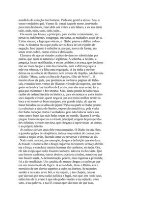 arredá-lo do coração dos homens. Vede-me gentil a airoso. Sou o
vosso verdadeiro pai. Vamos lá: tomai daquele nome, inventado
para meu desdouro, fazei dele um troféu e um lábaro, e eu vos darei
tudo, tudo, tudo, tudo, tudo, tudo...
  Era assim que falava, a princípio, para excitar o entusiasmo, es-
pertar os indiferentes, congregar, em suma, as multidões ao pé de si.
E elas vieram; e logo que vieram, o Diabo passou a definir a dou-
trina. A doutrina era a que podia ser na boca de um espírito de
negação. Isso quanto à substância, porque, acerca da forma, era
umas vezes subtil, outras cínica e deslavada.
  Clamava ele que as virtudes aceitas deviam ser substituídas por
outras, que eram as naturais e legítimas. A soberba, a luxúria, a
preguiça foram reabilitadas, e assim também a avareza, que declarou
não ser mais do que a mãe da economia, com a diferença que a
mãe era robusta, e a filha uma esgalgada. A ira tinha a melhor
defesa na existência de Homero; sem o furor de Aquiles, não haveria
a Ilíada: "Musa, canta a cólera de Aquiles, filho de Peleu"... O
mesmo disse da gula, que produziu as melhores páginas de Rabe-
lais, e muitos bons versos do Hissope; virtude tão superior, que nin-
guém se lembra das batalhas de Luculo, mas das suas ceias; foi a
gula que realmente o fez imortal. Mas, ainda pondo de lado essas
razões de ordem literária ou histórica, para só mostrar o valor intrín-
seco daquela virtude, quem negaria que era muito melhor sentir na
boca e no ventre os bons manjares, em grande cópia, do que os
maus bocados, ou a saliva do jejum? Pela sua parte o Diabo prome-
tia substituir a vinha do Senhor, expressão metafórica, pela vinha
do Diabo, locução direta e verdadeira, pois não faltaria nunca aos
seus com o fruto das mais belas cepas do mundo. Quanto à inveja,
pregou friamente que era a virtude principal, origem de prosperida-
des infinitas; virtude preciosa, que chegava a suprir todas as outras,
e ao próprio talento.
  As turbas corriam atrás dele entusiasmadas. O Diabo incutia-lhes,
a grandes golpes de eloqüência, toda a nova ordem de cousas, tro-
cando a noção delas, fazendo amar as perversas e detestar as sãs.
  Nada mais curioso, por exemplo, do que a definição que ele dava
da fraude. Chamava-lhe o braço esquerdo do homem; o braço direito
era a força; e concluía: muitos homens são canhotos, eis tudo. Ora,
ele não exigia que todos fossem canhotos; não era exclusivista. Que
uns fossem canhotos, outros destros; aceitava a todos, menos os que
não fossem nada. A demonstração, porém, mais rigorosa e profunda,
foi a da venalidade. Um casuísta do tempo chegou a confessar que
era um monumento de lógica. A venalidade, disse o Diabo, era o
exercício de um direito superior a todos os direitos. Se tu podes
vender a tua casa, o teu boi, o teu sapato, o teu chapéu, cousas
que são tuas por uma razão jurídica e legal, mas que, em todo caso,
estão fora de ti, como é que não podes vender a tua opinião, o teu
voto, a tua palavra, a tua fé, cousas que são mais do que tuas,
 