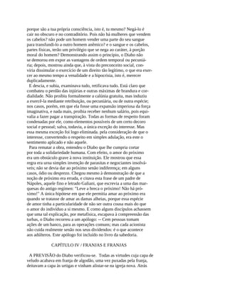 porque são a tua própria consciência, isto é, tu mesmo? Negá-lo é
cair no obscuro e no contraditório. Pois não há mulheres que vendem
os cabelos? não pode um homem vender uma parte do seu sangue
para transfundi-lo a outro homem anêmico? e o sangue e os cabelos,
partes físicas, terão um privilégio que se nega ao caráter, à porção
moral do homem? Demonstrando assim o princípio, o Diabo não
se demorou em expor as vantagens de ordem temporal ou pecuniá-
ria; depois, mostrou ainda que, à vista do preconceito social, con-
viria dissimular o exercício de um direito tão legítimo, o que era exer-
cer ao mesmo tempo a venalidade e a hipocrisia, isto é, merecer
duplicadamente.
  E descia, e subia, examinava tudo, retificava tudo. Está claro que
combateu o perdão das injúrias e outras máximas de brandura e cor-
dialidade. Não proibiu formalmente a calúnia gratuita, mas induziu
a exercê-la mediante retribuição, ou pecuniária, ou de outra espécie;
nos casos, porém, em que ela fosse uma expansão imperiosa da força
imaginativa, e nada mais, proibia receber nenhum salário, pois equi-
valia a fazer pagar a transpiração. Todas as formas de respeito foram
condenadas por ele, como elementos possíveis de um certo decoro
social e pessoal; salva, todavia, a única exceção do interesse. Mas
essa mesma exceção foi logo eliminada. pela consideração de que o
interesse, convertendo o respeito em simples adulação, era este o
sentimento aplicado e não aquele.
  Para rematar a obra, entendeu o Diabo que lhe cumpria cortar
por toda a solidariedade humana. Com efeito, o amor do próximo
era um obstáculo grave à nova instituição. Ele mostrou que essa
regra era urna simples invenção de parasitas e negociantes insolvá-
veis; não se devia dar ao próximo senão indiferença; em alguns
casos, ódio ou desprezo. Chegou mesmo à demonstração de que a
noção de próximo era errada, e citava esta frase de um padre de
Nápoles, aquele fino e letrado Galiani, que escrevia a uma das mar-
quesas do antigo regímen: "Leve a breca o próximo! Não há pró-
ximo!" A única hipótese em que ele permitia amar ao próximo era
quando se tratasse de amar as damas alheias, porque essa espécie
de amor tinha a particularidade de não ser outra cousa mais do que
o amor do indivíduo a si mesmo. E como alguns discípulos achassem
que uma tal explicação, por metafísica, escapava à compreensão das
turbas, o Diabo recorreu a um apólogo: -- Cem pessoas tomam
ações de um banco, para as operações comuns; mas cada acionista
não cuida realmente senão nos seus dividendos: é o que acontece
aos adúlteros. Este apólogo foi incluído no livro da sabedoria.

              CAPÍTULO IV / FRANJAS E FRANJAS

 A PREVISÃO do Diabo verificou-se. Todas as virtudes cuja capa de
veludo acabava em franja de algodão, uma vez puxadas pela franja,
deitavam a capa às urtigas e vinham alistar-se na igreja nova. Atrás
 