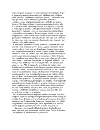 foram chegando as outras, e o tempo abençoou a instituição. A igre-
ja fundara-se; a doutrina propagava-se; não havia uma região do
globo que não a conhecesse, uma língua que não a traduzisse, uma
raça que não a amasse. O Diabo alçou brados de triunfo.
  Um dia. porém, longos anos depois notou o Diabo que muitos
dos seus fiéis, às escondidas, praticavam as antigas virtudes. Não
as praticavam todas, nem integralmente, mas algumas, por partes,
e, como digo, às ocultas. Certos glutões recolhiam-se a comer fru-
galmente três ou quatro vezes por ano, justamente em dias de pre-
ceito católico; muitos avaros davam esmolas, à noite, ou nas ruas
mal povoadas; vários dilapidadores do erário restituíam-lhe pequenas
quantias; os fraudulentos falavam, uma ou outra vez, com o coração
nas mãos, mas com o mesmo rosto dissimulado, para fazer crer que
estavam embaçando os outros.
  A descoberta assombrou o Diabo. Meteu-se a conhecer mais dire-
tamente o mal, e viu que lavrava muito. Alguns casos eram até in-
compreensíveis, como o de um droguista do Levante, que envene-
nara longamente uma geração inteira, e, com o produto das drogas
socorria os filhos das vítimas. No Cairo achou um perfeito ladrão de
camelos, que tapava a cara para ir às mesquitas. O Diabo deu com
ele à entrada de uma, lançou-lhe em rosto o procedimento; ele negou,
dizendo que ia ali roubar o camelo de um drogman; roubou-o, com
efeito, à vista do Diabo e foi dá-lo de presente a um muezim, que
rezou por ele a Alá. O manuscrito beneditino cita muitas outra
descobertas extraordinárias, entre elas esta, que desorientou comple-
tamente o Diabo. Um dos seus melhores apóstolos era um calavrês,
varão de cinqüenta anos, insigne falsificador de documentos, que
possuía uma bela casa na campanha romana, telas, estátuas, biblio-
teca, etc. Era a fraude em pessoa; chegava a meter-se na cama para
não confessar que estava são. Pois esse homem, não só não furtava
ao jogo, como ainda dava gratificações aos criados. Tendo angariado
a amizade de um cônego, ia todas as semanas confessar-se com ele,
numa capela solitária; e, conquanto não lhe desvendasse nenhuma
das suas ações secretas, benzia-se duas vezes, ao ajoelhar-se, e ao
levantar-se. O Diabo mal pôde crer tamanha aleivosia. Mas não
havia duvidar; o caso era verdadeiro.
  Não se deteve um instante. O pasmo não lhe deu tempo de refletir,
comparar e concluir do espetáculo presente alguma cousa análoga ao
passado. Voou de novo ao céu, trêmulo de raiva, ansioso de conhecer
a causa secreta de tão singular fenômeno. Deus ouviu-o com infinita
complacência; não o interrompeu, não o repreendeu, não triunfou,
sequer, daquela agonia satânica. Pôs os olhos nele, e disse:
  -- Que queres tu, meu pobre Diabo? As capas de algodão têm
agora franjas de seda, como as de veludo tiveram franjas de algodão.
Que queres tu? É a eterna contradição humana.
 