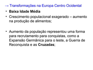 → Transformações na Europa Centro Ocidental
• Baixa Idade Média
• Crescimento populacional exagerado – aumento
  na produção de alimentos;

• Aumento da população representou uma forma
  para recrutamento para conquistas, como a
  Expansão Germânica para o leste, a Guerra de
  Reconquista e as Cruzadas;
 