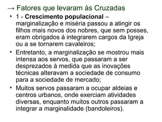 → Fatores que levaram às Cruzadas
• 1 - Crescimento populacional –
  marginalização e miséria passou a atingir os
  filhos mais novos dos nobres, que sem posses,
  eram obrigados à integrarem cargos da Igreja
  ou a se tornarem cavaleiros;
• Entretanto, a marginalização se mostrou mais
  intensa aos servos, que passaram a ser
  desprezados à medida que as inovações
  técnicas alteravam a sociedade de consumo
  para a sociedade de mercado;
• Muitos servos passaram a ocupar aldeias e
  centros urbanos, onde exerciam atividades
  diversas, enquanto muitos outros passaram a
  integrar a marginalidade (bandoleiros).
 