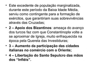 • Este excedente de população marginalizada,
  durante este período da Baixa Idade Média,
  serviu como contingente para a formação de
  exércitos, que garantiriam suas sobrevivências
  através das Cruzadas;
• 2 – Apoio dos Bizantinos: ameaça do avanço
  dos turcos faz com que Constantinopla volte a
  se aproximar de Igreja, muito enfraquecida na
  época pela Querela das Investiduras;
• 3 – Aumento da participação das cidades
  italianas no comércio com o Oriente;
• 4 – Libertação do Santo Sepulcro das mãos
  dos “Infiéis”.
 