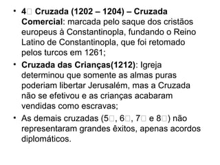 • 4ͣ Cruzada (1202 – 1204) – Cruzada
  Comercial: marcada pelo saque dos cristãos
  europeus à Constantinopla, fundando o Reino
  Latino de Constantinopla, que foi retomado
  pelos turcos em 1261;
• Cruzada das Crianças(1212): Igreja
  determinou que somente as almas puras
  poderiam libertar Jerusalém, mas a Cruzada
  não se efetivou e as crianças acabaram
  vendidas como escravas;
• As demais cruzadas (5ͣ, 6ͣ, 7ͣ e 8ͣ) não
  representaram grandes êxitos, apenas acordos
  diplomáticos.
 