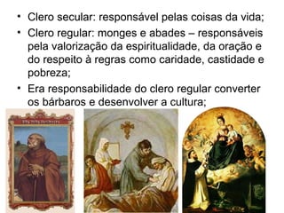 • Clero secular: responsável pelas coisas da vida;
• Clero regular: monges e abades – responsáveis
  pela valorização da espiritualidade, da oração e
  do respeito à regras como caridade, castidade e
  pobreza;
• Era responsabilidade do clero regular converter
  os bárbaros e desenvolver a cultura;
 