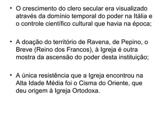 • O crescimento do clero secular era visualizado
  através da domínio temporal do poder na Itália e
  o controle científico cultural que havia na época;

• A doação do território de Ravena, de Pepino, o
  Breve (Reino dos Francos), à Igreja é outra
  mostra da ascensão do poder desta instituição;

• A única resistência que a Igreja encontrou na
  Alta Idade Média foi o Cisma do Oriente, que
  deu origem à Igreja Ortodoxa.
 