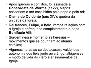 • Após guerras e conflitos, foi assinada a
  Concordata de Worms (1122), bispos
  passariam a ser escolhidos pelo papa e pelo rei;
• Cisma do Ocidente (séc XIV): quebra da
  unidade da Igreja;
• Rei francês, Felipe, o belo, rompe relações com
  a Igreja e enfraquece completamente o papa
  Bonifácio VIII;
• Surgem nesse momento as heresias –
  movimentos que se opunham ao ideário
  católico;
• Algumas heresias se destacaram: valdenses –
  autonomia dos fiéis junto ao clérigo; albigenses
  – modo de vida do clero e ensinamentos da
  Igreja.
 