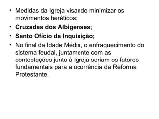 • Medidas da Igreja visando minimizar os
  movimentos heréticos:
• Cruzadas dos Albigenses;
• Santo Ofício da Inquisição;
• No final da Idade Média, o enfraquecimento do
  sistema feudal, juntamente com as
  contestações junto à Igreja seriam os fatores
  fundamentais para a ocorrência da Reforma
  Protestante.
 