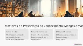 Mosteiros e a Preservação do Conhecimento: Monges e Man
Centros de Saber
Mosteiros eram centros de
aprendizado. Monges
preservaram textos antigos.
Manuscritos Iluminados
Criaram belos manuscritos.
Eles eram obras de arte e
conhecimento.
Bibliotecas Monásticas
Bibliotecas guardavam o saber.
Elas alimentaram o
Renascimento.
 