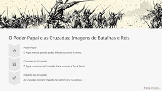 O Poder Papal e as Cruzadas: Imagens de Batalhas e Reis
Poder Papal
O Papa exercia grande poder. Influenciava reis e reinos.
Chamado às Cruzadas
O Papa convocou as Cruzadas. Para retomar a Terra Santa.
Impacto das Cruzadas
As Cruzadas tiveram impacto. No comércio e na cultura.
 