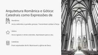 Arquitetura Românica e Gótica:
Catedrais como Expressões de
Fé Românico
Arcos redondos e paredes grossas. Transmitiam solidez e força.
Gótico
Arcos ogivais e vitrais coloridos. Apontavam para o céu.
Catedrais
Eram expressões de fé. Mostravam a glória de Deus.
 