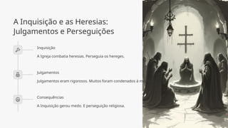 A Inquisição e as Heresias:
Julgamentos e Perseguições
Inquisição
A Igreja combatia heresias. Perseguia os hereges.
Julgamentos
Julgamentos eram rigorosos. Muitos foram condenados à morte.
Consequências
A Inquisição gerou medo. E perseguição religiosa.
 