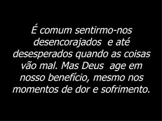 É comum sentirmo-nos desencorajados  e até desesperados quando as coisas vão mal. Mas Deus  age em nosso benefício, mesmo nos momentos de dor e sofrimento. 