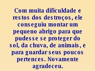 Com muita dificuldade e restos dos destroços, ele conseguiu montar um pequeno abrigo para que pudesse se proteger do sol, da chuva, de animais, e para guardar seus poucos pertences. Novamente agradeceu. 