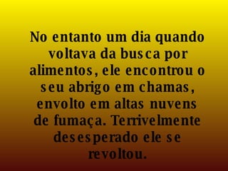 No entanto um dia quando voltava da busca por alimentos, ele encontrou o seu abrigo em chamas, envolto em altas nuvens de fumaça. Terrivelmente desesperado ele se revoltou. 