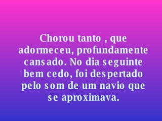 Chorou tanto , que adormeceu, profundamente cansado. No dia seguinte bem cedo, foi despertado pelo som de um navio que se aproximava. 