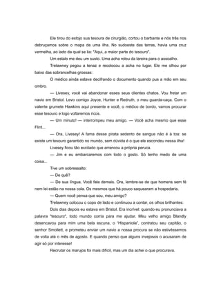Ele tirou do estojo sua tesoura de cirurgião, cortou o barbante e nós três nos
debruçamos sobre o mapa de uma ilha. No sudoeste das terras, havia uma cruz
vermelha, ao lado da qual se lia: "Aqui, a maior parte do tesouro".
Um estalo me deu um susto. Uma acha rolou da lareira para o assoalho.
Trelawney pegou a tenaz e recolocou a acha no lugar. Ele me olhou por
baixo das sobrancelhas grossas:
O médico ainda estava decifrando o documento quando pus a mão em seu
ombro.
— Livesey, você vai abandonar esses seus clientes chatos. Vou fretar um
navio em Bristol. Levo comigo Joyce, Hunter e Redruth, o meu guarda-caça. Com o
valente grumete Hawkins aqui presente e você, o médico de bordo, vamos procurar
esse tesouro e logo voltaremos ricos.
— Um minuto! — interrompeu meu amigo. — Você acha mesmo que esse
Flint...
— Ora, Livesey! A fama desse pirata sedento de sangue não é à toa: se
existe um tesouro garantido no mundo, sem dúvida é o que ele escondeu nessa ilha!
Livesey ficou tão excitado que arrancou a própria peruca.
— Jim e eu embarcaremos com todo o gosto. Só tenho medo de uma
coisa...
Tive um sobressalto:
— De quê?
— De sua língua. Você fala demais. Ora, lembre-se de que homens sem fé
nem lei estão na nossa cola. Os mesmos que há pouco saquearam a hospedaria.
— Quem você pensa que sou, meu amigo?
Trelawney colocou o copo de lado e continuou a contar, os olhos brilhantes:
Dois dias depois eu estava em Bristol. Era incrível: quando eu pronunciava a
palavra "tesouro", todo mundo corria para me ajudar. Meu velho amigo Blandly
desencavou para mim uma bela escuna, o “Hispaniola”, contratou seu capitão, o
senhor Smollett, e prometeu enviar um navio a nossa procura se não estivéssemos
de volta até o mês de agosto. E quando penso que alguns invejosos o acusaram de
agir só por interesse!
Recrutar os marujos foi mais difícil, mas um dia achei o que procurava.
 