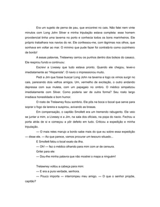 Era um sujeito de perna de pau, que encontrei no cais. Não falei nem vinte
minutos com Long John Silver e minha tripulação estava completa: esse homem
providencial tinha uma taverna no porto e conhecia todos os bons marinheiros. Ele
próprio trabalhara nos navios do rei. Ele confessou-me, com lágrimas nos olhos, que
sonhava em voltar ao mar. O mínimo que pude fazer foi contratá-lo como cozinheiro
de bordo!
A essas palavras, Trelawney cerrou os punhos dentro dos bolsos do casaco.
Ele respirou fundo e continuou:
Escrevi a Livesey que tudo estava pronto. Quando ele chegou, levei-o
imediatamente ao “Hispaniola”. O navio o impressionou muito.
Pedi a Jim que fosse buscar Long John na taverna e logo os vimos surgir no
cais, parecendo dois velhos amigos. Um, vermelho de excitação, o outro andando
depressa com sua muleta, com um papagaio no ombro. O médico simpatizou
imediatamente com Silver. Como poderia ser de outra forma? Seu rosto largo
irradiava honestidade e bom humor.
O rosto de Trelawney ficou sombrio. Ele pôs na boca o bocal que serve para
soprar o fogo da lareira e suspirou, avivando as brasas.
Em compensação, o capitão Smollett era um tremendo rabugento. Ele veio
se juntar a mim, a Livesey e a Jim, na sala dos oficiais, na popa do navio. Fechou a
porta atrás de si e começou a pôr defeito em tudo. Criticou a expedição e minha
tripulação.
— O mais reles marujo a bordo sabe mais do que eu sobre essa expedição
— disse ele. — Ao que parece, vamos procurar um tesouro situado...
E Smollett falou o local exato da ilha.
— Oh! — fez o médico olhando para mim com ar de censura.
Gritei para ele:
— Dou-lhe minha palavra que não mostrei o mapa a ninguém!
Trelawney voltou a cabeça para mim:
— E era a pura verdade, senhora.
— Pouco importa — interrompeu meu amigo. — O que o senhor propõe,
capitão?
 