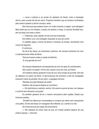 — Levar a pólvora e as armas do depósito da frente, onde a tripulação
dorme, para a parte de trás do navio. Proponho também que os homens contratados
pelo senhor passem a dormir conosco, atrás.
Ele insinuava que poderia haver um motim durante a viagem: que bobagem!
Mas antes que eu me irritasse, Livesey me apertou o braço. E quando Smollett saiu,
ele me disse com toda a calma:
— Trelawney, esse capitão me dá uma boa impressão.
Era melhor ouvir uma bobagem daquelas do que ser surdo!
O castelão pegou a tenaz da lareira e remexeu as brasas, levantando uma
nuvem de fagulhas.
E continuou:
No dia 9 de março, ao amanhecer, partimos. Os marujos cantavam em coro
o impressionante refrão de Silver.
"Quinze homens sobre o caixão do Defunto
E uma garrafa de rum!"
Os marujos trabalhavam animadamente ao som do apito do contramestre.
Sem querer me gabar, minha cara, aquilo é que era vida, por Deus!
Jim Hawkins estava gostando muito de sua nova função de grumete. Ele não
se afastava um palmo de Silver. O perna-de-pau lhe ensinava a arte da navegação
enquanto mexia as panelas. Ali por perto, o papagaio berrava:
"Moedas de prata! Moedas de prata!"
Hawkins não poupava elogios ao cozinheiro:
— Os marinheiros o adoram, senhor. Ele escora a perna de pau num tabique
e cozinha sem derramar uma gota!
Eu também gostaria de ter o mesmo entusiasmo pelo capitão. Desde que
tínhamos partido,
Smollett me falava por monossílabos e cumpria seu dever sem acrescentar
uma palha. Se ele não fosse um navegador tão brilhante, eu o atiraria no mar.
Só minha escuna era capaz de emocioná-lo:
— Ela obedece ao vento mais do que um marido poderia esperar de sua
própria esposa — dizia ele.
 