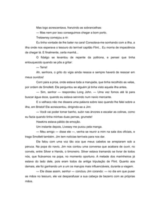 Mas logo acrescentava, franzindo as sobrancelhas:
— Mas nem por isso conseguimos chegar a bom porto.
Trelawney começou a rir:
Eu tinha vontade de lhe bater na cara! Consolava-me sonhando com a ilha, a
ilha onde nos esperava o tesouro do terrível capitão Flint... Eu morria de impaciência
de chegar lá. E finalmente, certa manhã...
O fidalgo se levantou de repente da poltrona, e pensei que tinha
enlouquecido quando se pôs a gritar:
— Terra!
Ah, senhora, o grito do vigia ainda ressoa e sempre haverá de ressoar em
meus ouvidos!
Corri para a proa, onde estava toda a marujada, que tinha recolhido as velas,
por ordem de Smollett. Ele perguntou se alguém já tinha visto aquela ilha antes.
— Sim, senhor — respondeu Long John. — Uma vez fomos até lá para
buscar água doce, quando eu estava servindo num navio mercante.
E o velhaco não me dissera uma palavra sobre isso quando lhe falei sobre a
ilha, em Bristol! Ele acrescentou, dirigindo-se a Jim:
— Você vai poder tomar banho, subir nas árvores e escalar as colinas, como
eu fazia quando tinha minhas duas pernas, grumete!
Hawkins estava pálido de emoção.
Um instante depois, Livesey me puxou pela manga.
— Meu amigo — disse ele —, venha se reunir a mim na sala dos oficiais, e
traga Smollett também. Jim tem notícias terríveis para nos dar.
Ele falou com uma voz tão oca que meus cabelos se arrepiaram sob a
peruca. Na popa do navio, Jim nos contou uma conversa que acabara de ouvir, no
convés, entre Silver e Hands, o timoneiro. Silver estava tramando se livrar de todos
nós, que ficávamos na popa, no momento oportuno. A metade dos marinheiros já
estava do lado dele, pois eram todos da antiga tripulação de Flint. Quanto aos
demais, ele foi ganhando um a um os marujos mais influenciáveis, durante a viagem.
— Ele disse assim, senhor — concluiu Jim corando: — no dia em que puser
as mãos no tesouro, ele vai desparafusar a sua cabeça de bezerro com as próprias
mãos.
 