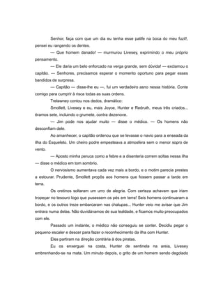 Senhor, faça com que um dia eu tenha esse patife na boca do meu fuzil!,
pensei eu rangendo os dentes.
— Que homem danado! — murmurou Livesey, exprimindo o meu próprio
pensamento.
— Ele daria um belo enforcado na verga grande, sem dúvida! — exclamou o
capitão. — Senhores, precisamos esperar o momento oportuno para pegar esses
bandidos de surpresa.
— Capitão — disse-lhe eu —, fui um verdadeiro asno nessa história. Conte
comigo para cumprir à risca todas as suas ordens.
Trelawney contou nos dedos, dramático:
Smollett, Livesey e eu, mais Joyce, Hunter e Redruth, meus três criados...
éramos sete, incluindo o grumete, contra dezenove.
— Jim pode nos ajudar muito — disse o médico. — Os homens não
desconfiam dele.
Ao amanhecer, o capitão ordenou que se levasse o navio para a enseada da
ilha do Esqueleto. Um cheiro podre empesteava a atmosfera sem o menor sopro de
vento.
— Aposto minha peruca como a febre e a disenteria correm soltas nessa ilha
— disse o médico em tom sombrio.
O nervosismo aumentava cada vez mais a bordo, e o motim parecia prestes
a estourar. Prudente, Smollett propôs aos homens que fossem passar a tarde em
terra.
Os cretinos soltaram um urro de alegria. Com certeza achavam que iriam
tropeçar no tesouro logo que pusessem os pés em terra! Seis homens continuaram a
bordo, e os outros treze embarcaram nas chalupas... Hunter veio me avisar que Jim
entrara numa delas. Não duvidávamos de sua lealdade, e ficamos muito preocupados
com ele.
Passado um instante, o médico não conseguiu se conter. Decidiu pegar o
pequeno escaler e descer para fazer o reconhecimento da ilha com Hunter.
Eles partiram na direção contrária à dos piratas.
Eu os enxerguei na costa, Hunter de sentinela na areia, Livesey
embrenhando-se na mata. Um minuto depois, o grito de um homem sendo degolado
 