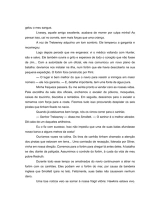 gelou o meu sangue.
Livesey, aquele amigo excelente, acabava de morrer por culpa minha! Ao
pensar isso, caí no convés, sem mais forças que uma criança.
A voz de Trelawney adquirira um tom sombrio. Ele temperou a garganta e
recomeçou:
Logo depois percebi que me enganara: vi o médico voltando com Hunter,
são e salvo. Ele também ouvira o grito e esperava de todo o coração que não fosse
de Jim... Com a autoridade de um oficial, ele nos comunicou um novo plano de
batalha: devíamos nos instalar na ilha, num fortim que ele havia descoberto na sua
pequena expedição. O fortim fora construído por Flint.
— O lugar é bem melhor do que o navio para resistir a inimigos em maior
número — ele nos garantiu. — E, detalhe importante, tem uma fonte de água pura.
Minha fraqueza passara. Eu me sentia pronto a vender caro as nossas vidas.
Pela escotilha da sala dos oficiais, enchemos o escaler de pólvora, mosquetes,
caixas de toucinho, biscoitos e remédios. Em seguida, descemos para o escaler e
remamos com força para a costa. Fizemos tudo isso procurando despistar os seis
piratas que tinham ficado no navio.
Quando já estávamos bem longe, nós os vimos correr para o canhão.
— Senhor Trelawney — disse-me Smollett. — O senhor é o melhor atirador.
Dê cabo de um daqueles artilheiros.
Eu o fiz com sucesso. Isso não impediu que uma de suas balas afundasse
nosso barco a alguns metros da costa!
Ouvíamos vozes na colina. Os tiros de canhão tinham chamado a atenção
dos piratas que estavam em terra... Uma comissão de recepção, liderada por Silver,
vinha em nossa direção. Corremos para o fortim para chegar lá antes deles. A batalha
se deu diante da paliçada. Assumimos o controle do fortim, à custa da vida de meu
pobre Redruth.
Durante todo esse tempo os amotinados do navio continuavam a atirar no
fortim com os canhões. Eles podiam ver o fortim do mar, por causa da bandeira
inglesa que Smollett içara no teto. Felizmente, suas balas não causavam nenhum
dano.
Uma boa notícia veio se somar à nossa frágil vitória: Hawkins estava vivo.
 