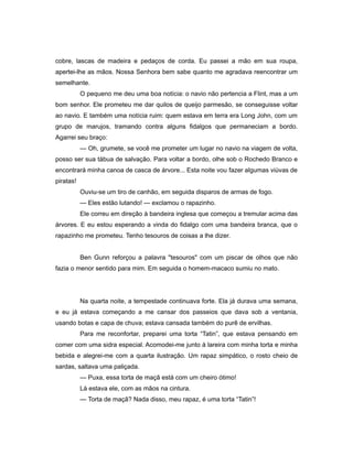 cobre, lascas de madeira e pedaços de corda. Eu passei a mão em sua roupa,
apertei-lhe as mãos. Nossa Senhora bem sabe quanto me agradava reencontrar um
semelhante.
O pequeno me deu uma boa notícia: o navio não pertencia a Flint, mas a um
bom senhor. Ele prometeu me dar quilos de queijo parmesão, se conseguisse voltar
ao navio. E também uma notícia ruim: quem estava em terra era Long John, com um
grupo de marujos, tramando contra alguns fidalgos que permaneciam a bordo.
Agarrei seu braço:
— Oh, grumete, se você me prometer um lugar no navio na viagem de volta,
posso ser sua tábua de salvação. Para voltar a bordo, olhe sob o Rochedo Branco e
encontrará minha canoa de casca de árvore... Esta noite vou fazer algumas viúvas de
piratas!
Ouviu-se um tiro de canhão, em seguida disparos de armas de fogo.
— Eles estão lutando! — exclamou o rapazinho.
Ele correu em direção à bandeira inglesa que começou a tremular acima das
árvores. E eu estou esperando a vinda do fidalgo com uma bandeira branca, que o
rapazinho me prometeu. Tenho tesouros de coisas a lhe dizer.
Ben Gunn reforçou a palavra "tesouros" com um piscar de olhos que não
fazia o menor sentido para mim. Em seguida o homem-macaco sumiu no mato.
Na quarta noite, a tempestade continuava forte. Ela já durava uma semana,
e eu já estava começando a me cansar dos passeios que dava sob a ventania,
usando botas e capa de chuva; estava cansada também do purê de ervilhas.
Para me reconfortar, preparei uma torta “Tatin”, que estava pensando em
comer com uma sidra especial. Acomodei-me junto à lareira com minha torta e minha
bebida e alegrei-me com a quarta ilustração. Um rapaz simpático, o rosto cheio de
sardas, saltava uma paliçada.
— Puxa, essa torta de maçã está com um cheiro ótimo!
Lá estava ele, com as mãos na cintura.
— Torta de maçã? Nada disso, meu rapaz, é uma torta “Tatin”!
 