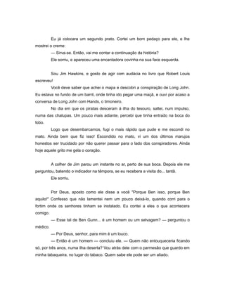 Eu já colocara um segundo prato. Cortei um bom pedaço para ele, e lhe
mostrei o creme:
— Sirva-se. Então, vai me contar a continuação da história?
Ele sorriu, e apareceu uma encantadora covinha na sua face esquerda.
Sou Jim Hawkins, e gosto de agir com audácia no livro que Robert Louis
escreveu!
Você deve saber que achei o mapa e descobri a conspiração de Long John.
Eu estava no fundo de um barril, onde tinha ido pegar uma maçã, e ouvi por acaso a
conversa de Long John com Hands, o timoneiro.
No dia em que os piratas desceram à ilha do tesouro, saltei, num impulso,
numa das chalupas. Um pouco mais adiante, percebi que tinha entrado na boca do
lobo.
Logo que desembarcamos, fugi o mais rápido que pude e me escondi no
mato. Ainda bem que fiz isso! Escondido no mato, vi um dos últimos marujos
honestos ser trucidado por não querer passar para o lado dos conspiradores. Ainda
hoje aquele grito me gela o coração.
A colher de Jim parou um instante no ar, perto de sua boca. Depois ele me
perguntou, batendo o indicador na têmpora, se eu recebera a visita do... tantã.
Ele sorriu.
Por Deus, aposto como ele disse a você "Porque Ben isso, porque Ben
aquilo!" Confesso que não lamentei nem um pouco deixá-lo, quando corri para o
fortim onde os senhores tinham se instalado. Eu contei a eles o que acontecera
comigo.
— Esse tal de Ben Gunn... é um homem ou um selvagem? — perguntou o
médico.
— Por Deus, senhor, para mim é um louco.
— Então é um homem — concluiu ele. — Quem não enlouqueceria ficando
só, por três anos, numa ilha deserta? Vou atrás dele com o parmesão que guardo em
minha tabaqueira, no lugar do tabaco. Quem sabe ele pode ser um aliado.
 