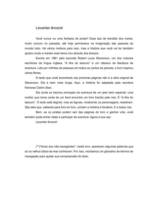 Levantar âncora!
Você nunca viu uma fantasia de pirata? Esse tipo de bandido dos mares,
muito comum no passado, até hoje permanece na imaginação das pessoas do
mundo todo. Há vários motivos para isso, mas a história que você vai ler também
ajudou muito a manter esse tema vivo através dos tempos.
Escrita em 1881 pelo escocês Robert Louis Stevenson, um dos maiores
escritores da língua inglesa, “A ilha do tesouro” é um clássico da literatura de
aventura. Lido por milhões de pessoas em todos os cantos do planeta, o livro inspirou
vários filmes.
O texto que você encontrará nas próximas páginas não é a obra original de
Stevenson. Ela é bem mais longa. Aqui, a história foi adaptada pela escritora
francesa Claire Ubac.
Ela conta os trechos principais da aventura de um jeito bem especial: uma
mulher que toma conta de um farol encontra um livro trazido pelo mar. É “A ilha do
tesouro”. O texto está ilegível, mas as figuras, mostrando os personagens, resistiram.
São eles que, saltando para fora do livro, contam a história à faroleira. E a todos nós.
Bem, se os piratas podem sair das páginas do livro e ganhar vida, você
também pode entrar nelas e participar da aventura. Agora é sua vez:
Levantar âncora!
(**)”Aviso aos não-navegantes”: neste livro, aparecem algumas palavras que
só os velhos lobos-do-mar conhecem. Por isso, montamos um glossário de termos de
navegação para ajudar sua compreensão do texto.
 