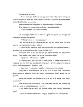E acrescentou, animado:
— Temos mais dois aliados: o rum, que corre solto entre nossos inimigos, e
o pântano insalubre onde eles estão instalados. Aposto minha peruca que todos eles
contrairão a febre em uma semana.
Na manhã seguinte, começaram os preparativos para o combate:
Silver agitou uma bandeira branca do outro lado da paliçada.
— É uma armadilha — sussurrou Smollett.
Ele encarregou cada um de nós de vigiar uma janela ou carregar os
mosquetes, e respondeu a Silver:
— Venha conversar, se é isso o que quer!
Long John escalou com toda a facilidade a paliçada sem a ajuda da perna
ausente e avançou pela areia até a cabana.
— Pelo que vejo, cá estão vocês instalados como uma pequena família —
principiou ele, sentando-se no chão. — Ora, bom dia, Jim!
Abaixei os olhos. E eu, que achava que aquele homem era meu melhor
amigo... Pode pensar o que quiser, mas eu não conseguia odiá-lo.
— Seja breve — interrompeu o capitão.
— Então ouçam o que proponho — disse Silver. — Vocês me entregam o
mapa do tesouro. Em troca, quando estivermos com o dinheiro, dou minha palavra
que os deixo em segurança em algum lugar.
— Muito bem — respondeu o capitão. — Aqui tem minha resposta.
Entreguem-se imediatamente, um a um, e eu os levo para a Inglaterra,
acorrentados no porão do navio, para serem processados. Senão, vocês vão ver
quem é
Alexandre Smollett, que defende as cores de seu rei. E, agora, suma daqui,
e depressa!
Silver levantou-se, contrariado. Com uma praga terrível, ele escarrou na
fonte que havia na entrada da cabana e berrou:
— Em menos de uma hora vou queimar vocês neste barraco feito lenha
seca!
Quando ele terminou de escalar a paliçada, preparamo-nos para o assalto.
 