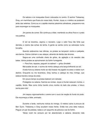 Os sabres e os mosquetes foram colocados no centro. O senhor Trelawney,
Gray, um marinheiro que ficara do nosso lado, Hunter, Joyce e o médico se postaram
atrás das seteiras. Como eu e o capitão éramos péssimos atiradores, preparamo-nos
para recarregar os mosquetes.
Jim parara de comer. Ele continuou a falar, mantendo os olhos fixos e o prato
nos joelhos.
O sol se levantou, aspirou o nevoeiro. Logo o calor ficou tão forte que
derreteu a resina das achas de lenha. A gente se sentia como se estivesse numa
fornalha.
Quando estávamos nas últimas, os piratas se lançaram contra a paliçada,
aos berros. Outros cobriam o seu ataque, atirando de detrás das árvores.
Seguiu-se uma confusão cheia de gritos, de agitação e do assobio das
balas. Vários piratas se aproximaram do fortim fumegante.
— Para fora, rapazes, peguem os sabres! — gritou Smollett.
Mal acabei de sair, vi acima de minha cabeça uma lança brilhando ao sol.
A esta hora eu estaria morto se não tivesse me jogado na areia e rolado num
declive. Enquanto eu me levantava, Gray rachou a cabeça do meu inimigo, que
estava tirando a lança da areia.
Em pouco tempo os piratas bateram em retirada.
Protegidos na cabana, fizemos as contas: Joyce e Hunter estavam mortos, o
capitão, ferido. Mas como tinha havido cinco mortos do lado dos piratas, o futuro
sorria para nós!
Jim raspou vigorosamente o creme com o suco de maçãs do fundo do prato.
Ele recomeçou a falar, animado:
Durante a tarde, nenhuma notícia do inimigo. O médico saíra à procura de
Ben Gunn. Trelawney e Gray acudiam nosso ferido. Então tive uma idéia maluca.
Peguei um par de pistolas, balas e um saquinho de pólvora e saí do fortim.
Talvez você me censure por ter abandonado a cabana, deixando nela
 