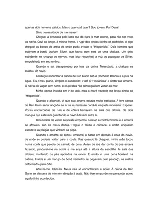 apenas dois homens válidos. Mas o que você quer? Sou jovem. Por Deus!
Sinto necessidade de me mexer!
Cheguei à enseada pelo lado que dá para o mar aberto, para não ser visto
do navio. Ouvi ao longe, à minha frente, o rugir das ondas contra os rochedos, e logo
cheguei ao banco de areia de onde podia avistar o “Hispaniola”. Dois homens que
estavam a bordo ouviam Silver, que falava com eles de uma chalupa. Um grito
estridente me crispou os nervos, mas logo reconheci a voz do papagaio de Silver,
empoleirado em seu ombro.
Quando o sol desapareceu por trás da colina Telescópio, a chalupa se
afastou do navio.
Consegui encontrar a canoa de Ben Gunn sob o Rochedo Branco e a pus na
água. Eis o meu plano, simples e audacioso: ir até o “Hispaniola” e cortar sua amarra.
O navio iria vagar sem rumo, e os piratas não conseguiriam voltar ao mar.
Minha canoa insistia em ir de lado, mas a maré vazante me levou direto ao
“Hispaniola”.
Quando o alcancei, vi que sua amarra estava muito esticada. A leve canoa
de Ben Gunn seria lançada ao ar se eu tentasse cortá-la naquele momento. Esperei.
Vozes encharcadas de rum e de cólera berravam na sala dos oficiais. Os dois
marujos que estavam guardando o navio lutavam entre si.
Uma lufada de vento sudoeste empurrou o navio à contracorrente e a amarra
se afrouxou sob os meus dedos. Peguei o facão e comecei a cortar, enquanto
escutava as pragas que vinham da popa.
Quando a amarra se soltou, empurrei o barco em direção à popa do navio,
de onde eu poderia voltar para a costa. Mas quando lá cheguei, minha mão tocou
numa corda que pendia do castelo de popa. Antes de me dar conta do que estava
fazendo, pendurei-me na corda e me ergui até a altura da escotilha da sala dos
oficiais, mantendo os pés apoiados na canoa. E então vi uma cena horrível: na
cabine, Hands e um marujo de boné vermelho se pegavam pelo pescoço, os rostos
deformados pelo ódio.
Abaixei-me, trêmulo. Meus pés só encontraram a água! A canoa de Ben
Gunn se afastava de mim em direção à costa. Não tive tempo de me perguntar como
aquilo tinha acontecido.
 