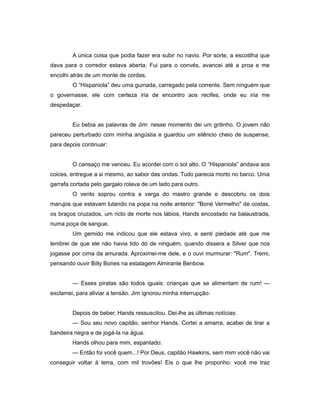 A única coisa que podia fazer era subir no navio. Por sorte, a escotilha que
dava para o corredor estava aberta. Fui para o convés, avancei até a proa e me
encolhi atrás de um monte de cordas.
O “Hispaniola” deu uma guinada, carregado pela corrente. Sem ninguém que
o governasse, ele com certeza iria de encontro aos recifes, onde eu iria me
despedaçar.
Eu bebia as palavras de Jim: nesse momento dei um gritinho. O jovem não
pareceu perturbado com minha angústia e guardou um silêncio cheio de suspense,
para depois continuar:
O cansaço me venceu. Eu acordei com o sol alto. O “Hispaniola” andava aos
coices, entregue a si mesmo, ao sabor das ondas. Tudo parecia morto no barco. Uma
garrafa cortada pelo gargalo rolava de um lado para outro.
O vento soprou contra a verga do mastro grande e descobriu os dois
marujos que estavam lutando na popa na noite anterior: "Boné Vermelho" de costas,
os braços cruzados, um ricto de morte nos lábios, Hands encostado na balaustrada,
numa poça de sangue.
Um gemido me indicou que ele estava vivo, e senti piedade até que me
lembrei de que ele não havia tido dó de ninguém, quando dissera a Silver que nos
jogasse por cima da amurada. Aproximei-me dele, e o ouvi murmurar: "Rum". Tremi,
pensando ouvir Billy Bones na estalagem Almirante Benbow.
— Esses piratas são todos iguais: crianças que se alimentam de rum! —
exclamei, para aliviar a tensão. Jim ignorou minha interrupção:
Depois de beber, Hands ressuscitou. Dei-lhe as últimas notícias:
— Sou seu novo capitão, senhor Hands. Cortei a amarra, acabei de tirar a
bandeira negra e de jogá-la na água.
Hands olhou para mim, espantado:
— Então foi você quem...! Por Deus, capitão Hawkins, sem mim você não vai
conseguir voltar à terra, com mil trovões! Eis o que lhe proponho: você me traz
 