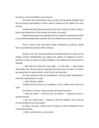 eu mesmo, no livro que Robert Louis escreveu.
Flint talvez seja mal-educado, mas é um bom cão de guarda. Naquela noite
ele me acordou sobressaltado no fortim, onde eu acabara de me instalar com meus
homens.
"Moedas de prata! Moedas de prata!" Num abrir e fechar de olhos, senhora,
todo mundo estava de pé. Dick acendeu uma tocha, e que vejo?
Hawkins! Dava pena sua expressão de terror enquanto contemplava o fortim
e as provisões deixadas pelos senhores. Ele tinha certeza de que nós os tínhamos...
"Cuic!", concluiu Flint, derramando frutas cristalizadas na poltrona, aquele
bicho sujo. Apertando os olhos, Silver continuou:
Quanto a mim, por mais que estivesse entorpecido pelo sono e pelo rum da
noitada, percebi imediatamente que poderia tirar partido da chegada do menino.
Confesso a você: eu estava em pleno naufrágio, e Jim Hawkins era minha tábua de
salvação.
— Não fique com essa cara, meu rapaz — eu lhe disse. — Seus amigos
ainda estão vivos. Só que você por enquanto não pode contar com eles. E a menos
que queira fazer um grupo sozinho, vai ter de ficar do nosso lado.
Jim não respondeu nada. Ele empalidecera, mas seus olhos sustentavam o
meu olhar ousadamente. Eu insisti:
— Você conhece o capitão
Smollett, ele não brinca com a disciplina. E até o médico está furioso com
você!
Eu acertara na mosca. O fogo incendiou as faces do grumete.
— Antes de decidir — disse ele com voz trêmula —, gostaria de saber a
quantas estamos.
— Isso, só o diabo sabe! — começou a dizer Tom Morgan, mas eu lhe dei
um bom pontapé de pau nas canelas.
Eu disse a Jim que o médico viera na véspera a nosso acampamento com
uma bandeira branca:
— Silver, você foi traído: o navio sumiu!
 
