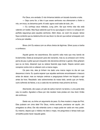 Por Deus, era verdade. E nós tínhamos bebido um bocado durante a noite.
— Seja como for, o fato é que esses senhores nos ofereceram o fortim e
nós, em troca, os deixamos partir. Aí está: agora você sabe de tudo, Jim.
— Eu conheço seus métodos, Long John. Sei que minha vida não está
valendo um tostão. Mas fique sabendo que fui eu que peguei o navio e o coloquei em
perfeita segurança para aqueles senhores. Além disso, se você me poupar, talvez
fique contente que eu testemunhe em seu favor no dia em que estiver ameaçado com
a forca por rebelião.
Bravo Jim! Eu estava com os olhos cheios de lágrimas. Silver puxou a barba
e confessou:
Aquele garoto me assombrava. Ele sozinho valia mais que meu bando de
brutamontes. Estes já avançavam para ele rosnando, mas eu os ameacei com minha
perna de pau e gritei que por enquanto não devíamos eliminar o garoto. Eles gritaram
que eu os traía, disseram que eu estava fazendo jogo duplo. Depois saíram para
conspirar contra mim e voltaram com a marca negra.
Cá para nós, eles já tinham me dado uma marca negra no dia em que
descemos à terra. Eu queria esperar que aqueles senhores encontrassem o tesouro
antes de atacar, mas os marujos cretinos e preguiçosos tinham me forçado a agir
antes da hora. Resultado: seis sobreviventes do nosso lado, sendo que um ferido,
outro sofrendo de febres, e eu a cada dia me sentindo mais próximo da forca.
Aborrecido, ele cuspiu um jato de saliva marrom na lareira, e uma parte dela
caiu no soalho. Agradeci a Deus por não receber mais piratas em meu farol. Então
ele continuou:
Desta vez, eu tinha um argumento de peso. Eu lhes mostrei o mapa de Flint.
Eles pularam em cima dele! Por Deus, minha senhora, precisava ver aquilo. Jim
arregalara os olhos. Ele não entendia como o mapa podia ter caído em meu poder.
Eu mesmo, depois que o médico me dera o mapa, me perguntava o tempo todo que
armadilha podia haver naquele gesto.
 