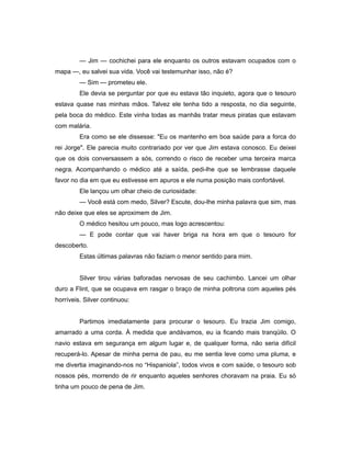 — Jim — cochichei para ele enquanto os outros estavam ocupados com o
mapa —, eu salvei sua vida. Você vai testemunhar isso, não é?
— Sim — prometeu ele.
Ele devia se perguntar por que eu estava tão inquieto, agora que o tesouro
estava quase nas minhas mãos. Talvez ele tenha tido a resposta, no dia seguinte,
pela boca do médico. Este vinha todas as manhãs tratar meus piratas que estavam
com malária.
Era como se ele dissesse: "Eu os mantenho em boa saúde para a forca do
rei Jorge". Ele parecia muito contrariado por ver que Jim estava conosco. Eu deixei
que os dois conversassem a sós, correndo o risco de receber uma terceira marca
negra. Acompanhando o médico até a saída, pedi-lhe que se lembrasse daquele
favor no dia em que eu estivesse em apuros e ele numa posição mais confortável.
Ele lançou um olhar cheio de curiosidade:
— Você está com medo, Silver? Escute, dou-lhe minha palavra que sim, mas
não deixe que eles se aproximem de Jim.
O médico hesitou um pouco, mas logo acrescentou:
— E pode contar que vai haver briga na hora em que o tesouro for
descoberto.
Estas últimas palavras não faziam o menor sentido para mim.
Silver tirou várias baforadas nervosas de seu cachimbo. Lancei um olhar
duro a Flint, que se ocupava em rasgar o braço de minha poltrona com aqueles pés
horríveis. Silver continuou:
Partimos imediatamente para procurar o tesouro. Eu trazia Jim comigo,
amarrado a uma corda. À medida que andávamos, eu ia ficando mais tranqüilo. O
navio estava em segurança em algum lugar e, de qualquer forma, não seria difícil
recuperá-lo. Apesar de minha perna de pau, eu me sentia leve como uma pluma, e
me divertia imaginando-nos no “Hispaniola”, todos vivos e com saúde, o tesouro sob
nossos pés, morrendo de rir enquanto aqueles senhores choravam na praia. Eu só
tinha um pouco de pena de Jim.
 