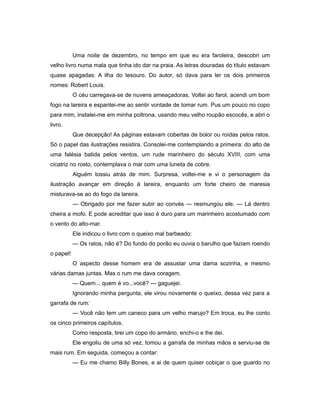 Uma noite de dezembro, no tempo em que eu era faroleira, descobri um
velho livro numa mala que tinha ido dar na praia. As letras douradas do título estavam
quase apagadas: A ilha do tesouro. Do autor, só dava para ler os dois primeiros
nomes: Robert Louis.
O céu carregava-se de nuvens ameaçadoras. Voltei ao farol, acendi um bom
fogo na lareira e espantei-me ao sentir vontade de tomar rum. Pus um pouco no copo
para mim, instalei-me em minha poltrona, usando meu velho roupão escocês, e abri o
livro.
Que decepção! As páginas estavam cobertas de bolor ou roídas pelos ratos.
Só o papel das ilustrações resistira. Consolei-me contemplando a primeira: do alto de
uma falésia batida pelos ventos, um rude marinheiro do século XVIII, com uma
cicatriz no rosto, contemplava o mar com uma luneta de cobre.
Alguém tossiu atrás de mim. Surpresa, voltei-me e vi o personagem da
ilustração avançar em direção à lareira, enquanto um forte cheiro de maresia
misturava-se ao do fogo da lareira.
— Obrigado por me fazer subir ao convés — resmungou ele. — Lá dentro
cheira a mofo. E pode acreditar que isso é duro para um marinheiro acostumado com
o vento do alto-mar.
Ele indicou o livro com o queixo mal barbeado:
— Os ratos, não é? Do fundo do porão eu ouvia o barulho que faziam roendo
o papel!
O aspecto desse homem era de assustar uma dama sozinha, e mesmo
várias damas juntas. Mas o rum me dava coragem.
— Quem... quem é vo...você? — gaguejei.
Ignorando minha pergunta, ele virou novamente o queixo, dessa vez para a
garrafa de rum:
— Você não tem um caneco para um velho marujo? Em troca, eu lhe conto
os cinco primeiros capítulos.
Como resposta, tirei um copo do armário, enchi-o e lhe dei.
Ele engoliu de uma só vez, tomou a garrafa de minhas mãos e serviu-se de
mais rum. Em seguida, começou a contar:
— Eu me chamo Billy Bones, e ai de quem quiser cobiçar o que guardo no
 